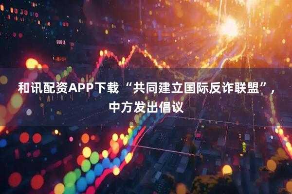 和讯配资APP下载 “共同建立国际反诈联盟”，中方发出倡议