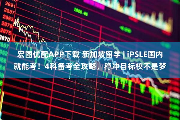 宏图优配APP下载 新加坡留学 | iPSLE国内就能考！4科备考全攻略，稳冲目标校不是梦