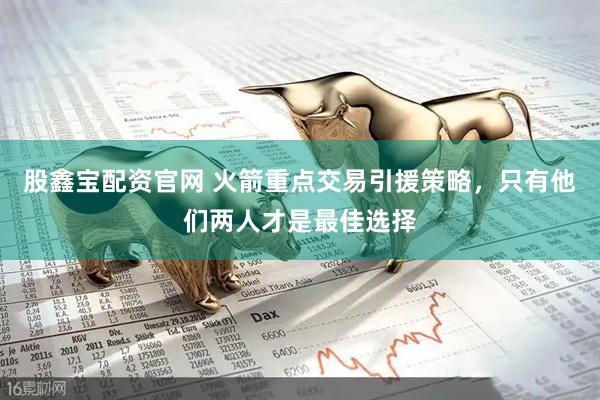 股鑫宝配资官网 火箭重点交易引援策略，只有他们两人才是最佳选择