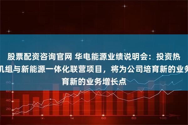 股票配资咨询官网 华电能源业绩说明会：投资热电联产机组与新能源一体化联营项目，将为公司培育新的业务增长点