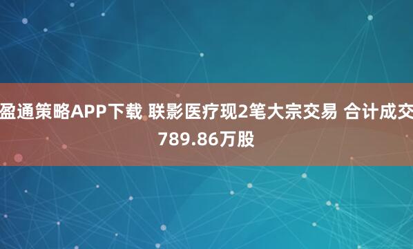 盈通策略APP下载 联影医疗现2笔大宗交易 合计成交789.86万股