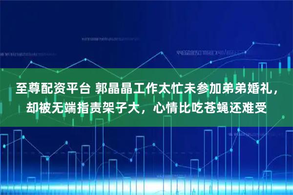 至尊配资平台 郭晶晶工作太忙未参加弟弟婚礼，却被无端指责架子大，心情比吃苍蝇还难受