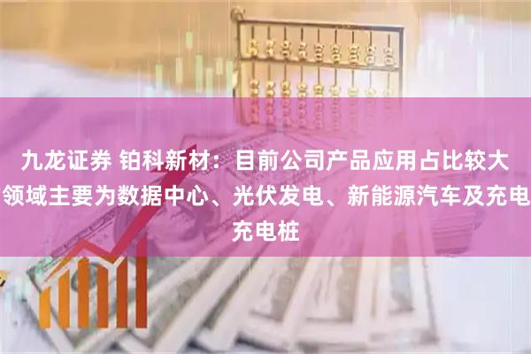 九龙证券 铂科新材：目前公司产品应用占比较大的领域主要为数据中心、光伏发电、新能源汽车及充电桩