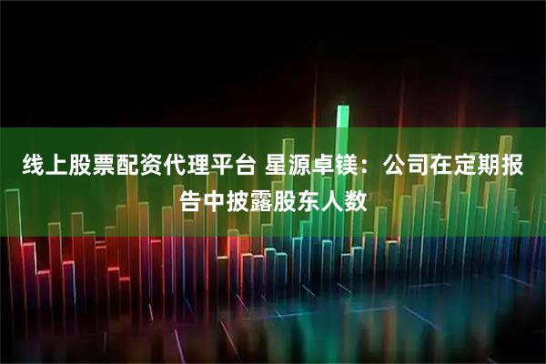 线上股票配资代理平台 星源卓镁:公司在定期报告中披露股东人数