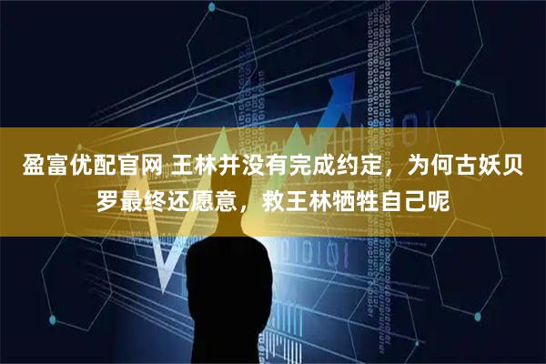 盈富优配官网 王林并没有完成约定，为何古妖贝罗最终还愿意，救王林牺牲自己呢