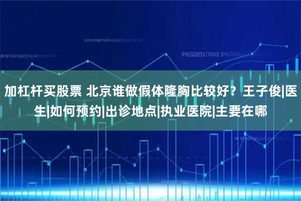 加杠杆买股票 北京谁做假体隆胸比较好？王子俊|医生|如何预约|出诊地点|执业医院|主要在哪