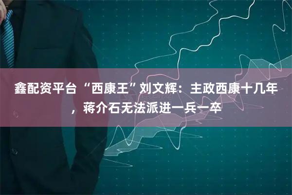 鑫配资平台 “西康王”刘文辉：主政西康十几年，蒋介石无法派进一兵一卒
