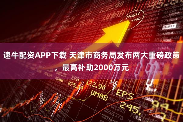 速牛配资APP下载 天津市商务局发布两大重磅政策，最高补助2000万元