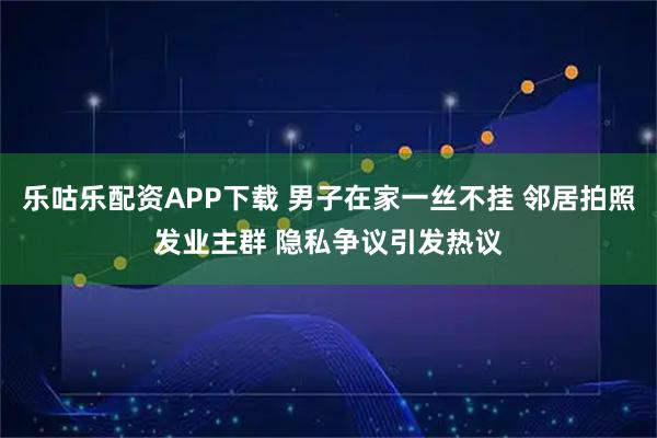 乐咕乐配资APP下载 男子在家一丝不挂 邻居拍照发业主群 隐私争议引发热议