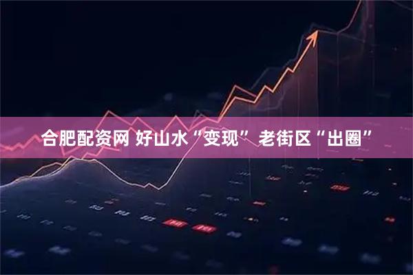 合肥配资网 好山水“变现” 老街区“出圈”