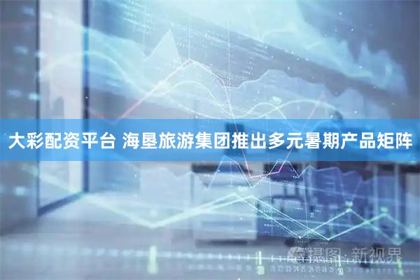 大彩配资平台 海垦旅游集团推出多元暑期产品矩阵