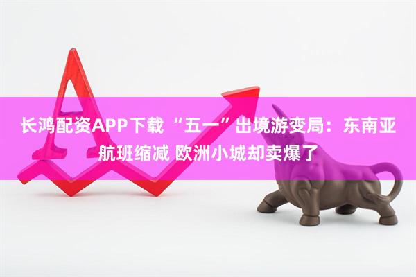 长鸿配资APP下载 “五一”出境游变局：东南亚航班缩减 欧洲小城却卖爆了