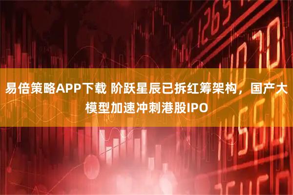 易倍策略APP下载 阶跃星辰已拆红筹架构，国产大模型加速冲刺港股IPO